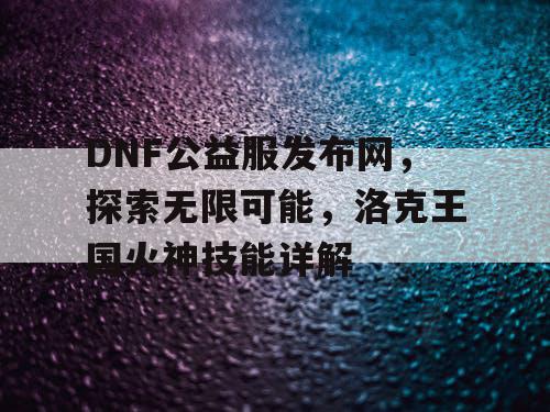 DNF公益服发布网，探索无限可能，洛克王国火神技能详解