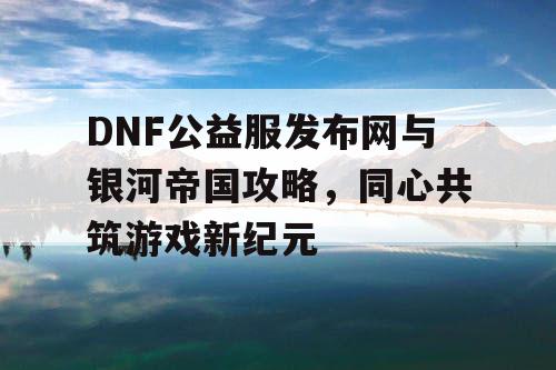 DNF公益服发布网与银河帝国攻略，同心共筑游戏新纪元