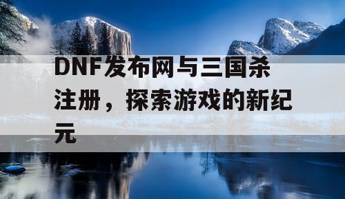 DNF发布网与三国杀注册，探索游戏的新纪元