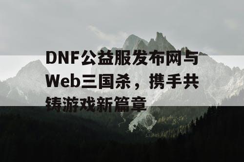 DNF公益服发布网与Web三国杀，携手共铸游戏新篇章