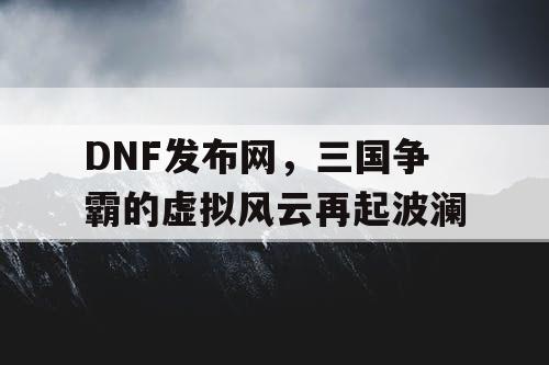 DNF发布网，三国争霸的虚拟风云再起波澜