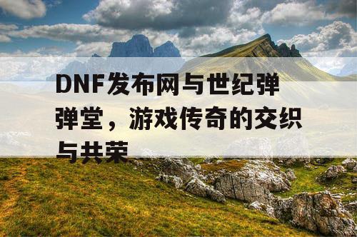 DNF发布网与世纪弹弹堂，游戏传奇的交织与共荣