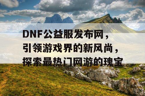 DNF公益服发布网，引领游戏界的新风尚，探索最热门网游的瑰宝