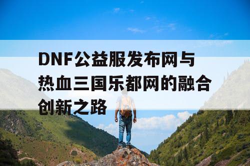 DNF公益服发布网与热血三国乐都网的融合创新之路