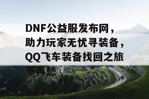 DNF公益服发布网，助力玩家无忧寻装备，QQ飞车装备找回之旅不再愁