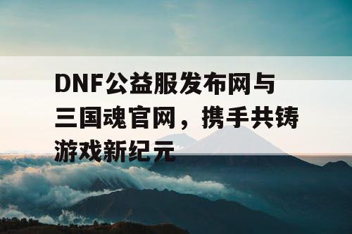 DNF公益服发布网与三国魂官网，携手共铸游戏新纪元