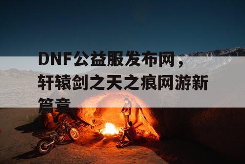 DNF公益服发布网，轩辕剑之天之痕网游新篇章