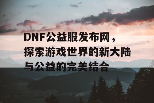 DNF公益服发布网，探索游戏世界的新大陆与公益的完美结合