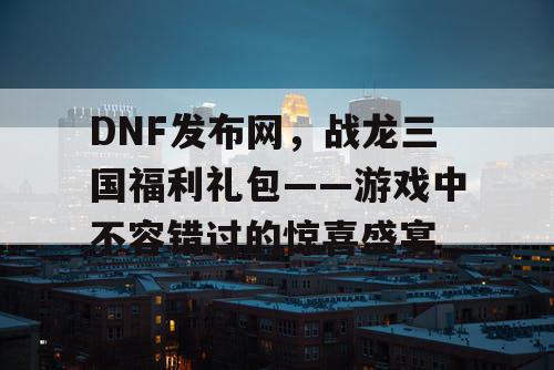 DNF发布网，战龙三国福利礼包——游戏中不容错过的惊喜盛宴