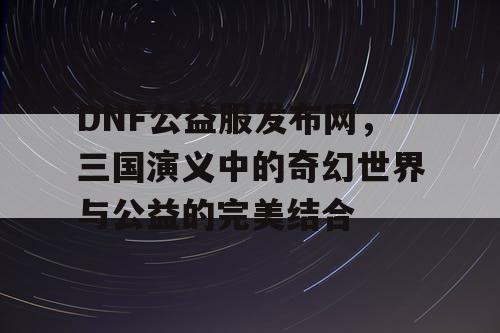 DNF公益服发布网，三国演义中的奇幻世界与公益的完美结合