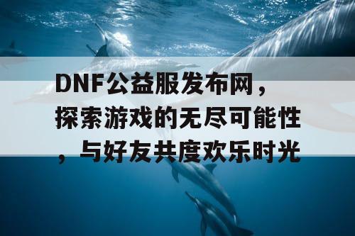 DNF公益服发布网，探索游戏的无尽可能性，与好友共度欢乐时光