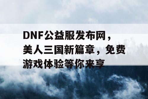 DNF公益服发布网，美人三国新篇章，免费游戏体验等你来享