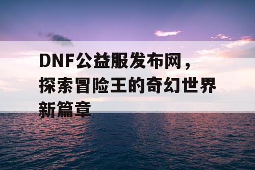 DNF公益服发布网，探索冒险王的奇幻世界新篇章