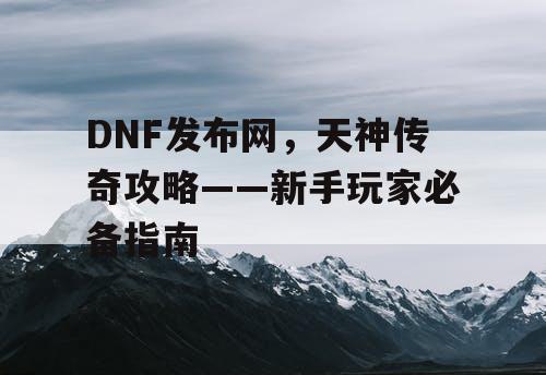 DNF发布网，天神传奇攻略——新手玩家必备指南