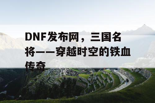 DNF发布网，三国名将——穿越时空的铁血传奇