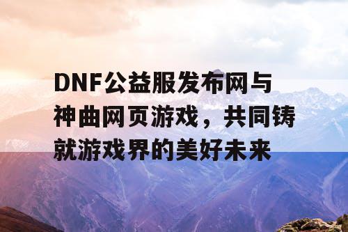 DNF公益服发布网与神曲网页游戏，共同铸就游戏界的美好未来