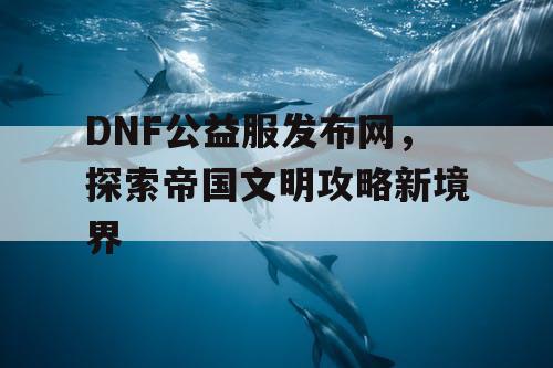 DNF公益服发布网，探索帝国文明攻略新境界