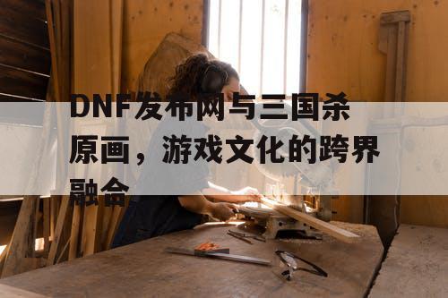 DNF发布网与三国杀原画，游戏文化的跨界融合